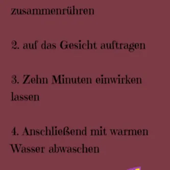 Zutaten in einer Schüssel zusammenrühren, auf das Gesicht auftragen und zehn Minuten einwirken lassen. Anschließend mit warmen Wasser abwaschen